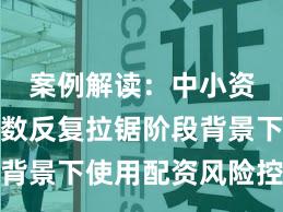 案例解读：中小资金在指数反复拉锯阶段背景下使用配资风险控制的