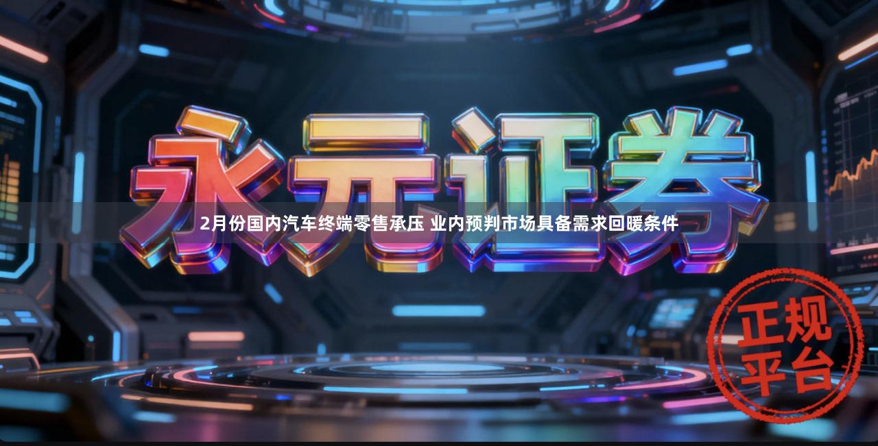 2月份国内汽车终端零售承压 业内预判市场具备需求回暖条件